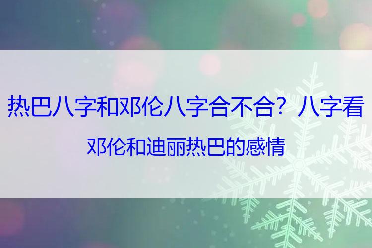 热巴八字和邓伦八字合不合？八字看邓伦和迪丽热巴的感情