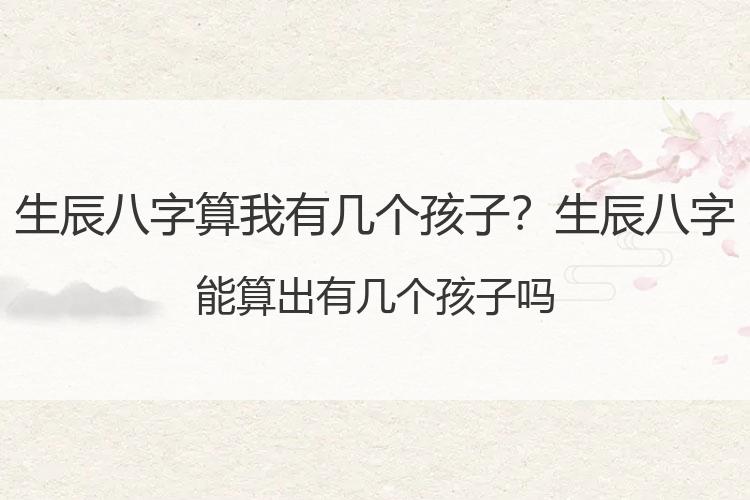 生辰八字算我有几个孩子？生辰八字能算出有几个孩子吗