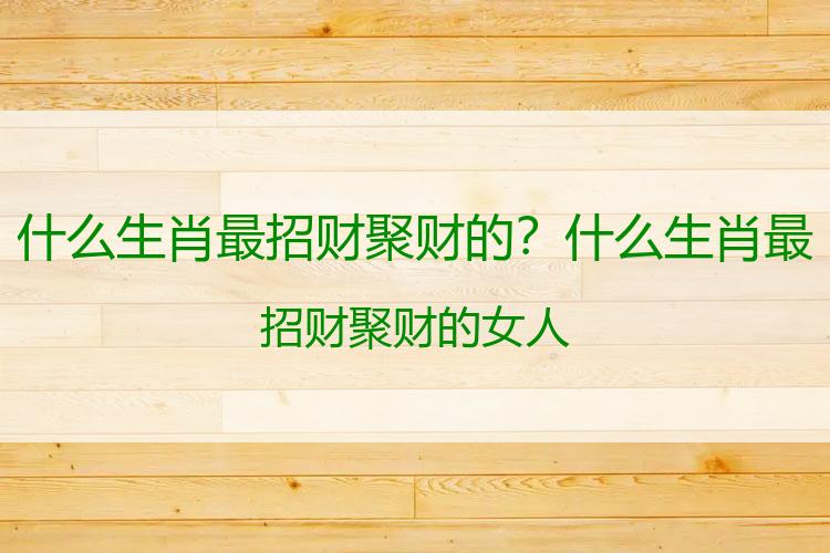 什么生肖最招财聚财的？什么生肖最招财聚财的女人