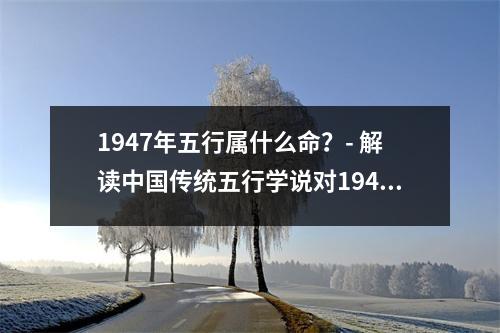1947年五行属什么命？- 解读中国传统五行学说对1947年出生人的命运影响
