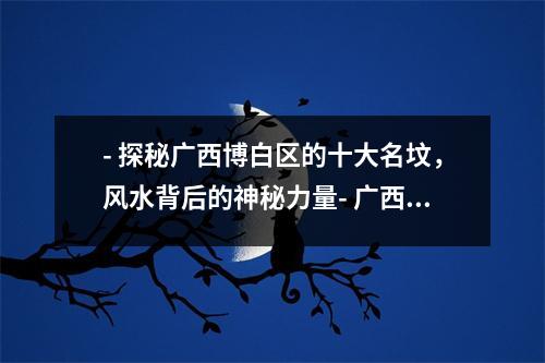 - 探秘广西博白区的十大名坟，风水背后的神秘力量- 广西博白区的十大名坟，风水传承的千年智慧- 广西博白区著名的十大名人墓，揭秘其背后的神秘风水- 神秘莫测的广西博白十大名坟，风