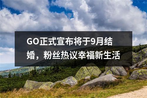 GO正式宣布将于9月结婚，粉丝热议幸福新生活