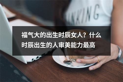 福气大的出生时辰女人？什么时辰出生的人审美能力最高