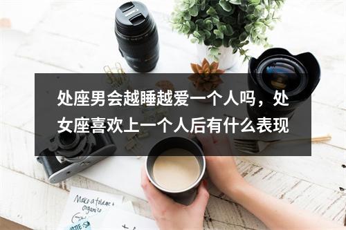 处座男会越睡越爱一个人吗，处女座喜欢上一个人后有什么表现