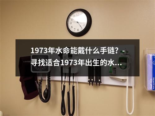 1973年水命能戴什么手链？-寻找适合1973年出生的水命人的手链