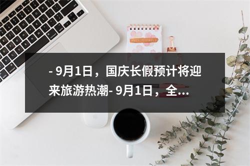 - 9月1日，国庆长假预计将迎来旅游热潮- 9月1日，全球最大规模的科技展览将在北京开幕- 9月1日，中国将迎来新一轮的疫情防控检验- 9月1日，中国将举行盛大的国庆庆祝活动- 9月1日，全国高考成绩