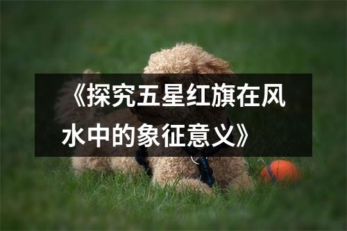《探究五星红旗在风水中的象征意义》