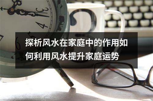 探析风水在家庭中的作用如何利用风水提升家庭运势