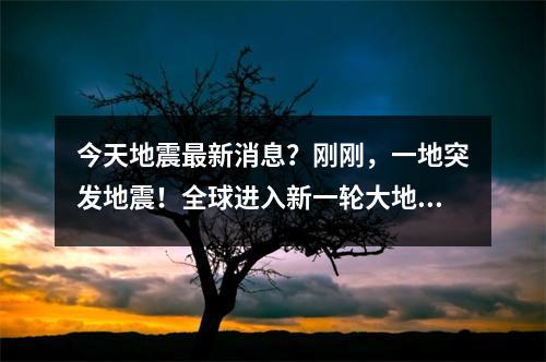 今天地震最新消息？刚刚，一地突发地震！全球进入新一轮大地震发生期了吗