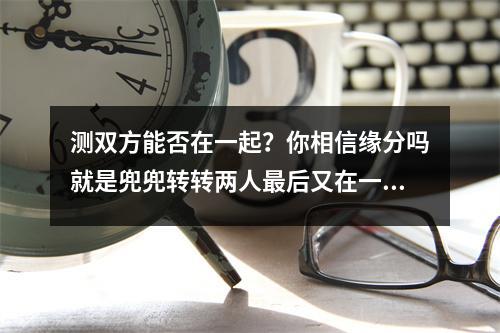 测双方能否在一起？你相信缘分吗就是兜兜转转两人最后又在一起，而且间隔了十年