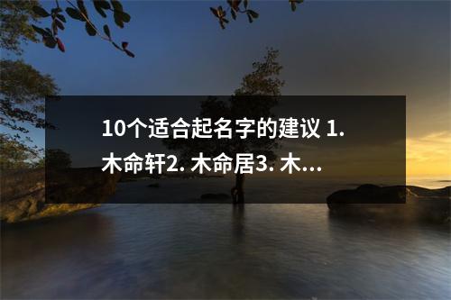 10个适合起名字的建议 1. 木命轩2. 木命居3. 木命园4. 木命阁5. 木命苑6. 木命悦7. 木命堂8. 木命府9. 木命馆10. 木命屋