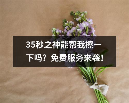 35秒之神能帮我擦一下吗？免费服务来袭！