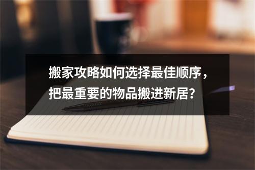 搬家攻略如何选择最佳顺序，把最重要的物品搬进新居？