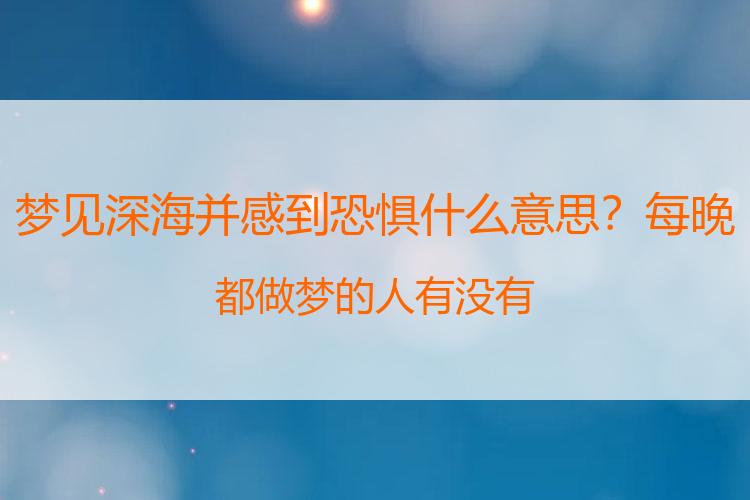 梦见深海并感到恐惧什么意思？每晚都做梦的人有没有