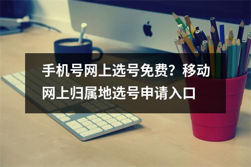 手机号网上选号免费？移动网上归属地选号申请入口