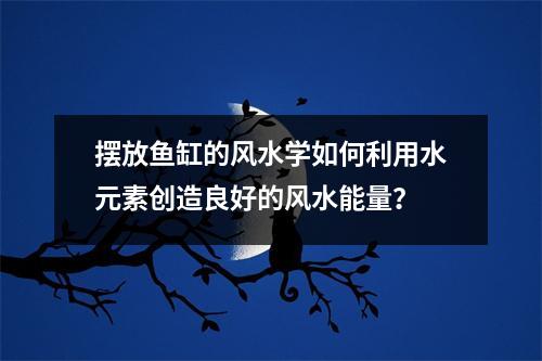 摆放鱼缸的风水学如何利用水元素创造良好的风水能量？