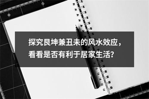 探究艮坤兼丑未的风水效应，看看是否有利于居家生活？