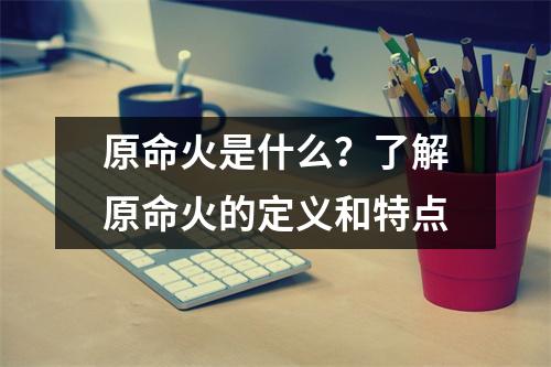 原命火是什么？了解原命火的定义和特点