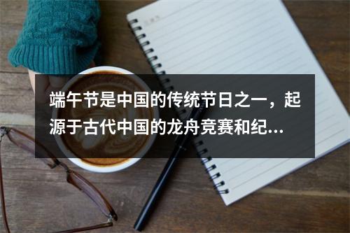 端午节是中国的传统节日之一，起源于古代中国的龙舟竞赛和纪念屈原的习俗。屈原是中国古代伟大的爱国诗人和政治家，为了表达对他的敬仰和怀念，人们在端午节这一天会划龙舟、吃粽子、挂菖蒲等。端午节是中华民族文化