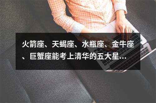 火箭座、天蝎座、水瓶座、金牛座、巨蟹座能考上清华的五大星座排名