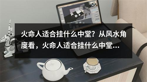 火命人适合挂什么中堂？从风水角度看，火命人适合挂什么中堂是非常重要的。