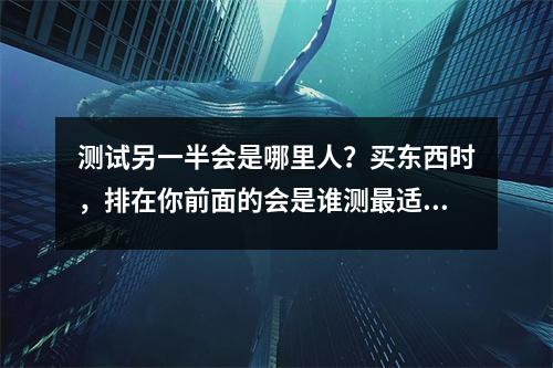 测试另一半会是哪里人？买东西时，排在你前面的会是谁测最适合你的【另一半】