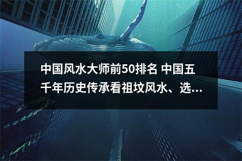 中国风水大师前50排名 中国五千年历史传承看祖坟风水、选黄道吉日民俗文化，现在还有人相信吗