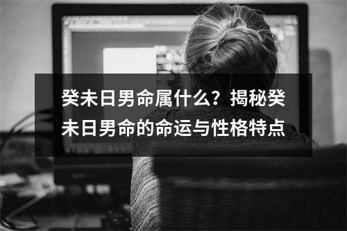 癸未日男命属什么？揭秘癸未日男命的命运与性格特点