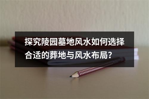 探究陵园墓地风水如何选择合适的葬地与风水布局？