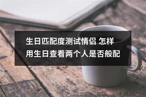 生日匹配度测试情侣 怎样用生日查看两个人是否般配
