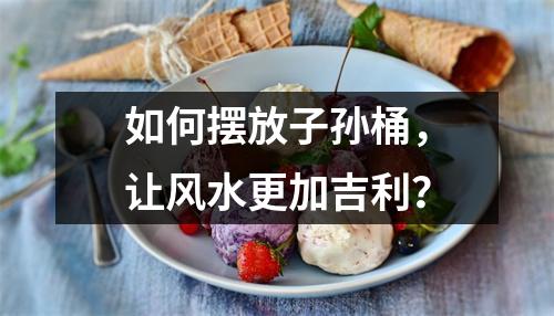 如何摆放子孙桶，让风水更加吉利？