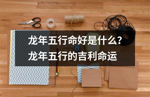 龙年五行命好是什么？龙年五行的吉利命运