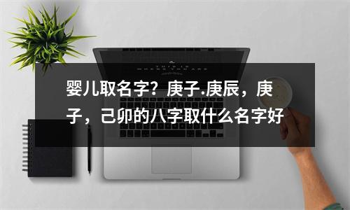 婴儿取名字？庚子.庚辰，庚子，己卯的八字取什么名字好