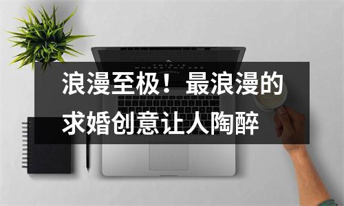 浪漫至极！最浪漫的求婚创意让人陶醉