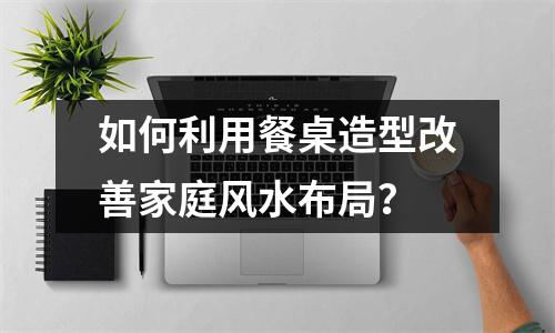 如何利用餐桌造型改善家庭风水布局？