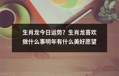 生肖龙今日运势？生肖龙喜欢做什么事明年有什么美好愿望