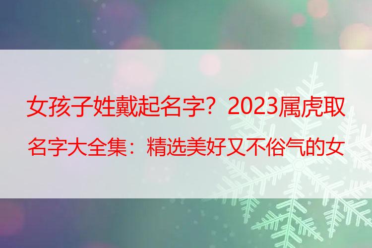 女孩子姓戴起名字？2023属虎取名字大全集：精选美好又不俗气的女孩名字