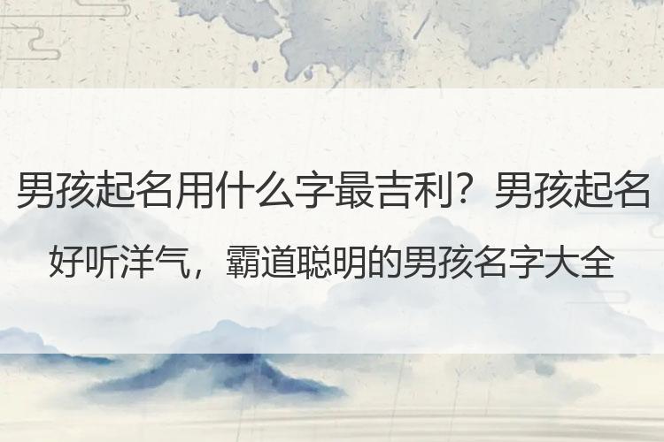 男孩起名用什么字最吉利？男孩起名 好听洋气，霸道聪明的男孩名字大全