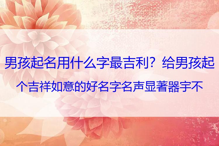 男孩起名用什么字最吉利？给男孩起个吉祥如意的好名字 名声显著 器宇不凡