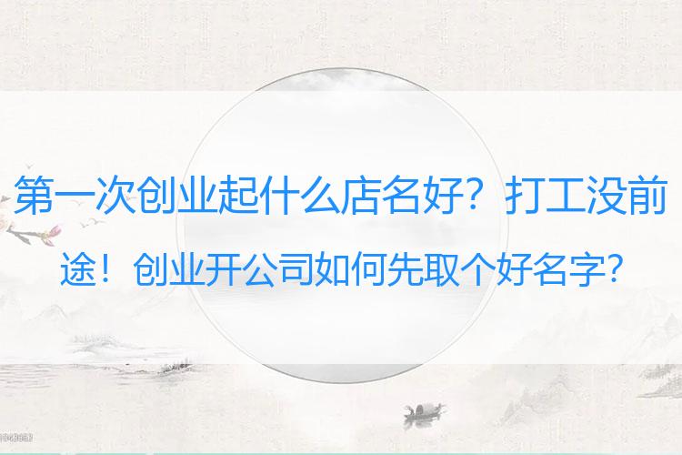第一次创业起什么店名好？打工没前途！创业开公司如何先取个好名字？