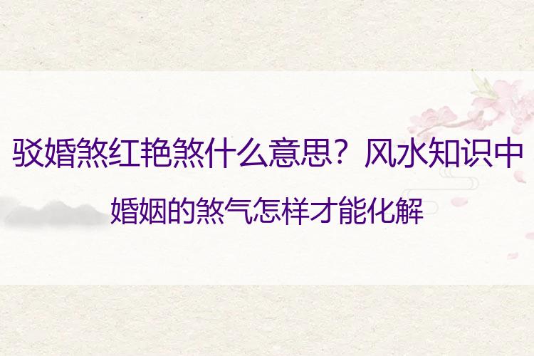 驳婚煞红艳煞什么意思？风水知识中婚姻的煞气 怎样才能化解