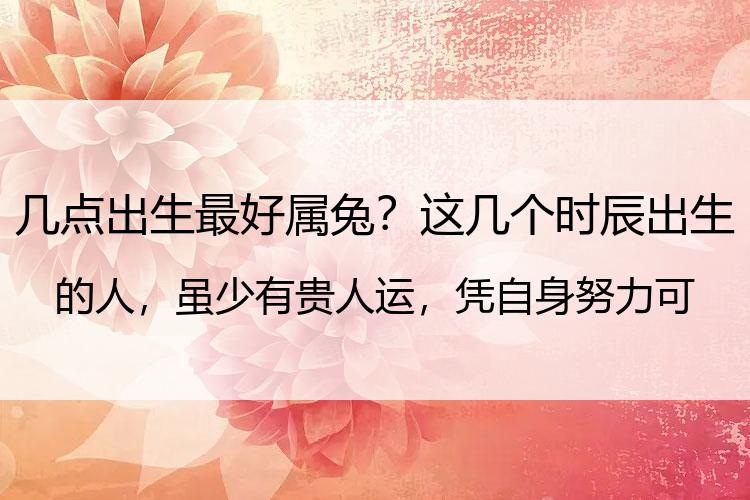 几点出生最好属兔？这几个时辰出生的人，虽少有贵人运，凭自身努力可发财致富