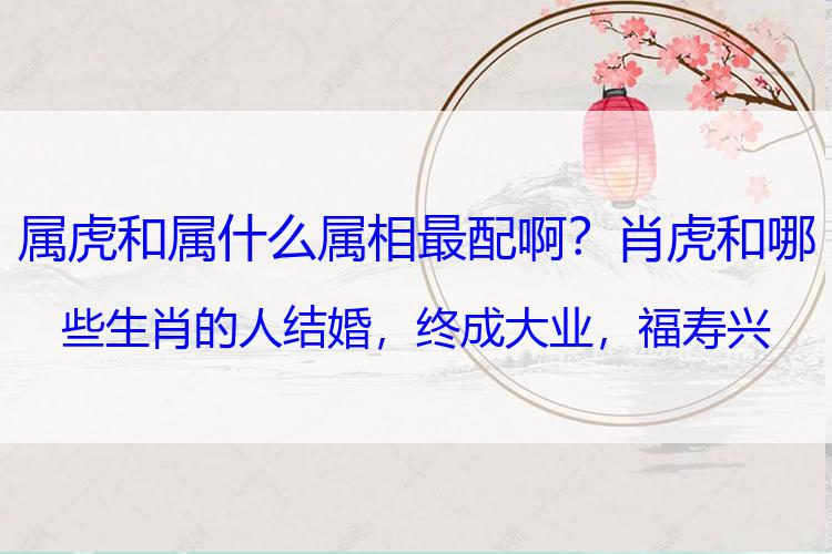 属虎和属什么属相最配啊？肖虎和哪些生肖的人结婚，终成大业，福寿兴家，子孙昌盛