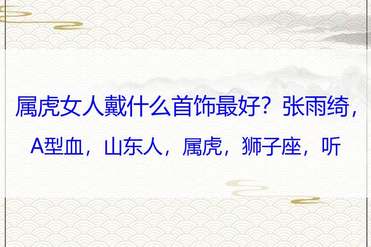 属虎女人戴什么首饰最好？张雨绮，A型血，山东人，属虎，狮子座，听起来就打不过！还有钱
