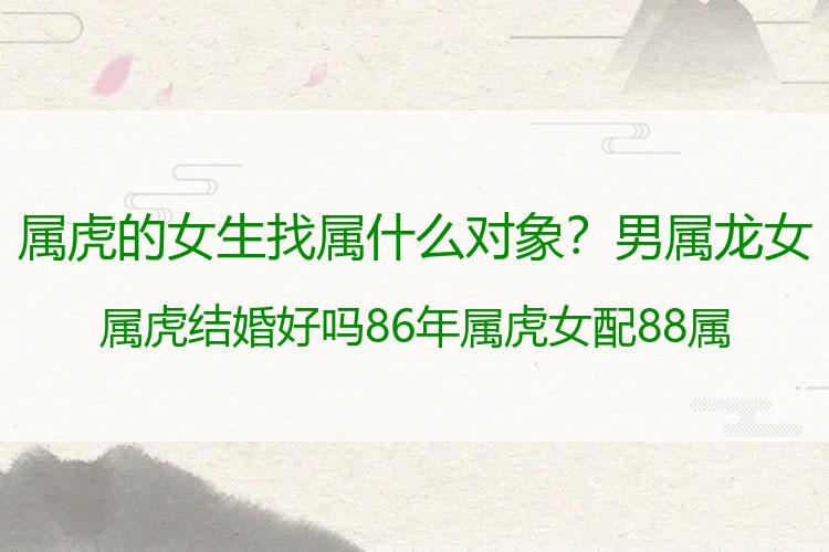 属虎的女生找属什么对象？男属龙女属虎结婚好吗 86年属虎女配88属龙男合适吗