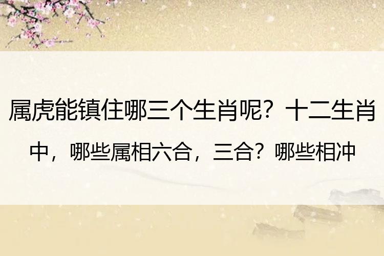 属虎能镇住哪三个生肖呢？十二生肖中，哪些属相六合，三合？哪些相冲，相害？最佳生肖婚配