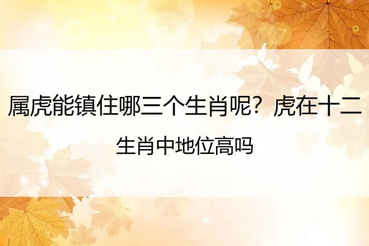 属虎能镇住哪三个生肖呢？虎在十二生肖中地位高吗