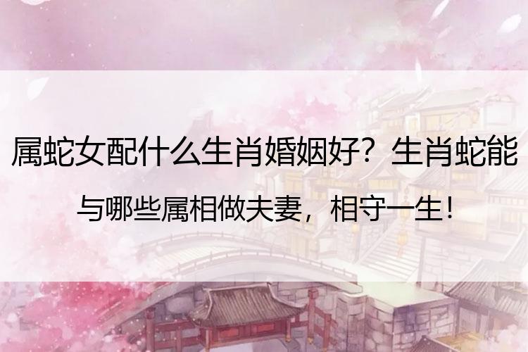 属蛇女配什么生肖婚姻好？生肖蛇能与哪些属相做夫妻，相守一生！