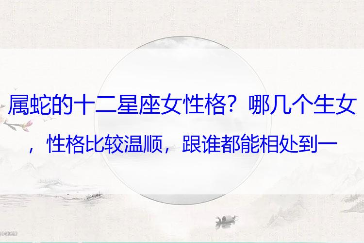 属蛇的十二星座女性格？哪几个生女，性格比较温顺，跟谁都能相处到一块去？