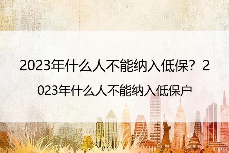 2023年什么人不能纳入低保？2023年什么人不能纳入低保户